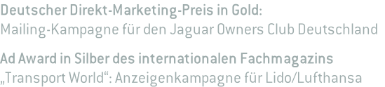 Deutscher Direkt-Marketing-Preis in Gold:  Mailing-Kampagne für den Jaguar Owners Club Deutschland  Ad Award in Silber des internationalen Fachmagazins  „Transport World“: Anzeigenkampagne für Lido/Lufthansa